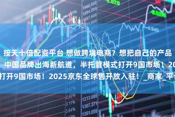 按天十倍配资平台 想做跨境电商？想把自己的产品卖到国外？京东全球售：中国品牌出海新航道，半托管模式打开9国市场！2025京东全球售开放入驻！_商家_平台_欧洲