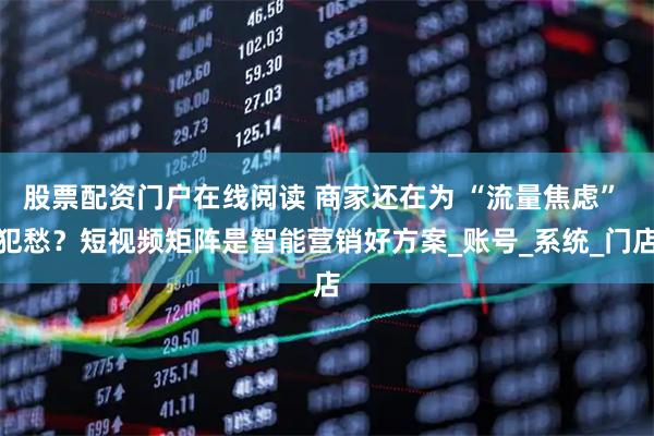 股票配资门户在线阅读 商家还在为 “流量焦虑” 犯愁？短视频矩阵是智能营销好方案_账号_系统_门店