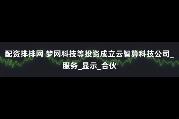 配资排排网 梦网科技等投资成立云智算科技公司_服务_显示_合伙